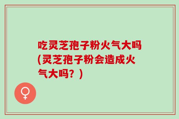 吃灵芝孢子粉火气大吗(灵芝孢子粉会造成火气大吗？)