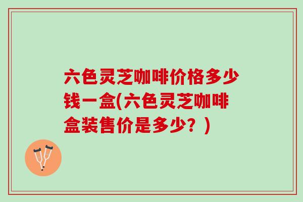 六色灵芝咖啡价格多少钱一盒(六色灵芝咖啡盒装售价是多少？)