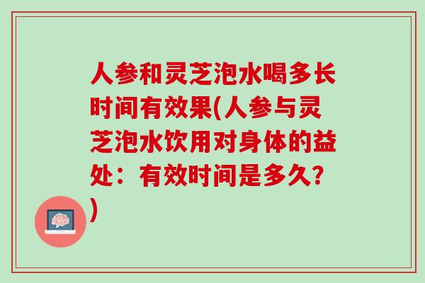 人参和灵芝泡水喝多长时间有效果(人参与灵芝泡水饮用对身体的益处：有效时间是多久？)