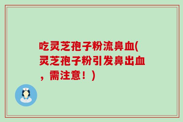 吃灵芝孢子粉流鼻血(灵芝孢子粉引发鼻出血，需注意！)