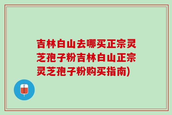 吉林白山去哪买正宗灵芝孢子粉吉林白山正宗灵芝孢子粉购买指南) 吉林白山去哪买正宗灵芝孢子粉吉林白山正宗灵芝孢子粉购买指南)