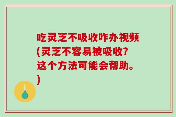 吃灵芝不吸收咋办视频(灵芝不容易被吸收？这个方法可能会帮助。)