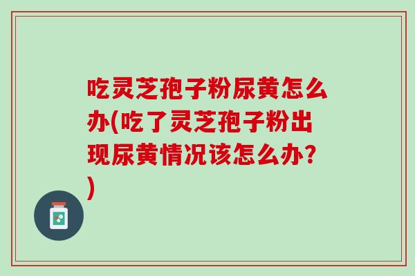 吃灵芝孢子粉尿黄怎么办(吃了灵芝孢子粉出现尿黄情况该怎么办？)