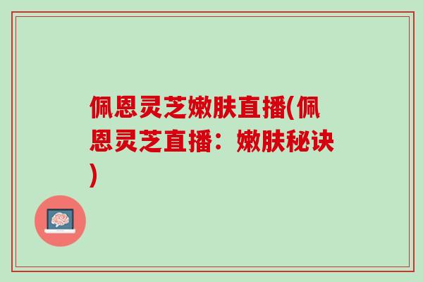 佩恩灵芝嫩肤直播(佩恩灵芝直播：嫩肤秘诀)