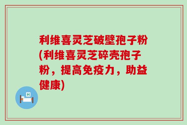利维喜灵芝破壁孢子粉(利维喜灵芝碎壳孢子粉，提高免疫力，助益健康)