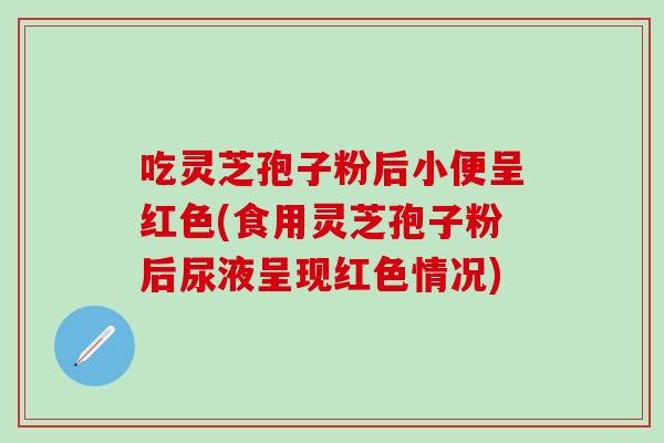 吃灵芝孢子粉后小便呈红色(食用灵芝孢子粉后尿液呈现红色情况)