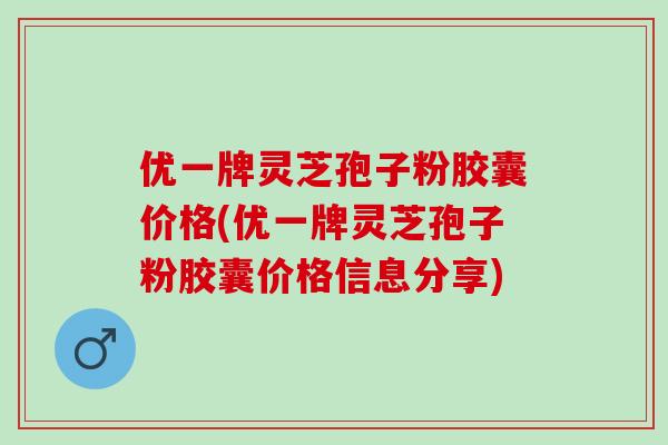 优一牌灵芝孢子粉胶囊价格(优一牌灵芝孢子粉胶囊价格信息分享)