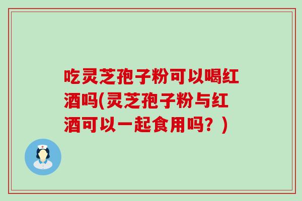 吃灵芝孢子粉可以喝红酒吗(灵芝孢子粉与红酒可以一起食用吗？)