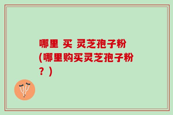 哪里 买 灵芝孢子粉(哪里购买灵芝孢子粉？)