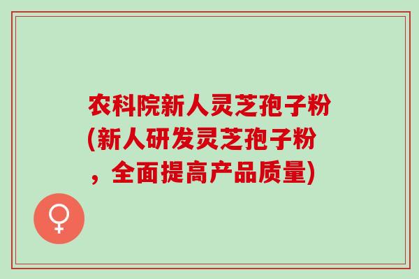 农科院新人灵芝孢子粉(新人研发灵芝孢子粉，全面提高产品质量)
