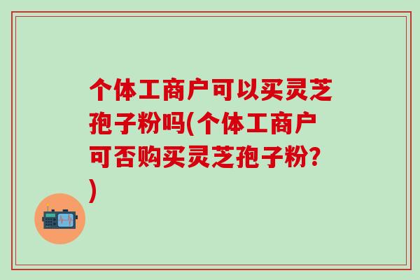个体工商户可以买灵芝孢子粉吗(个体工商户可否购买灵芝孢子粉？)