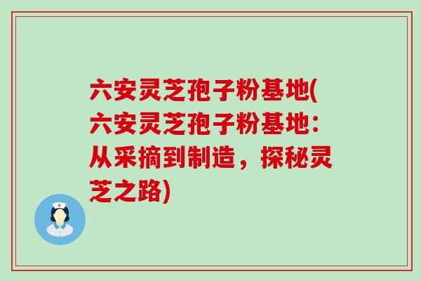 六安灵芝孢子粉基地(六安灵芝孢子粉基地：从采摘到制造，探秘灵芝之路)