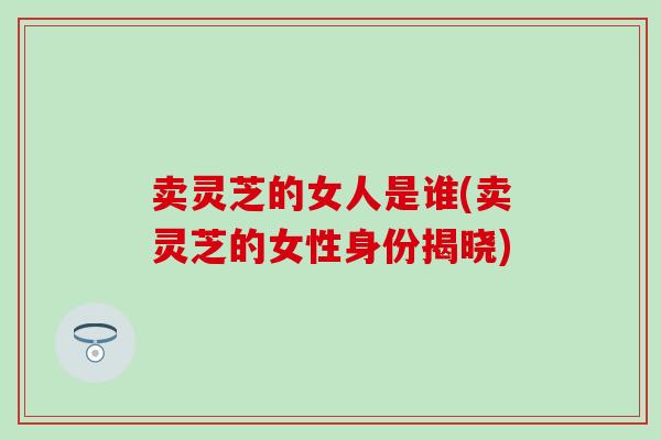 卖灵芝的女人是谁(卖灵芝的女性身份揭晓)