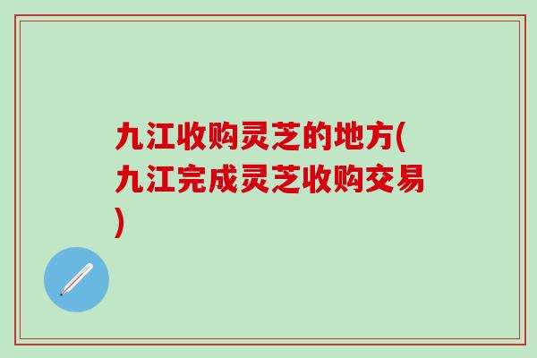 九江收购灵芝的地方(九江完成灵芝收购交易) 九江收购灵芝的地方(九江完成灵芝收购交易)