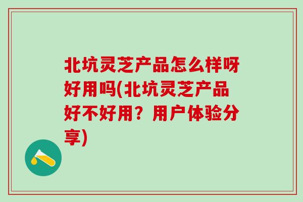 北坑灵芝产品怎么样呀好用吗(北坑灵芝产品好不好用？用户体验分享)
