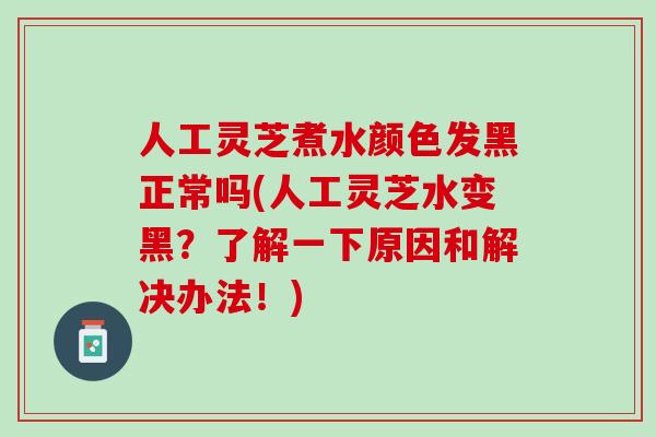 人工灵芝煮水颜色发黑正常吗(人工灵芝水变黑？了解一下原因和解决办法！)