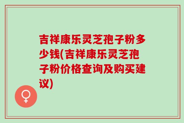 吉祥康乐灵芝孢子粉多少钱(吉祥康乐灵芝孢子粉价格查询及购买建议)