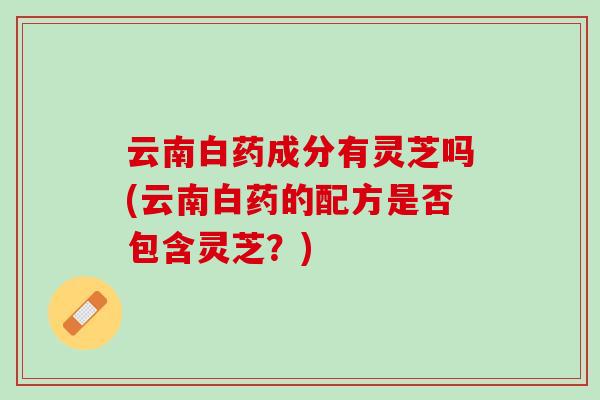 云南白药成分有灵芝吗(云南白药的配方是否包含灵芝？)