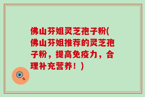 佛山芬姐灵芝孢子粉(佛山芬姐推荐的灵芝孢子粉，提高免疫力，合理补充营养！)