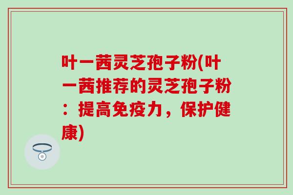 叶一茜灵芝孢子粉(叶一茜推荐的灵芝孢子粉：提高免疫力，保护健康)