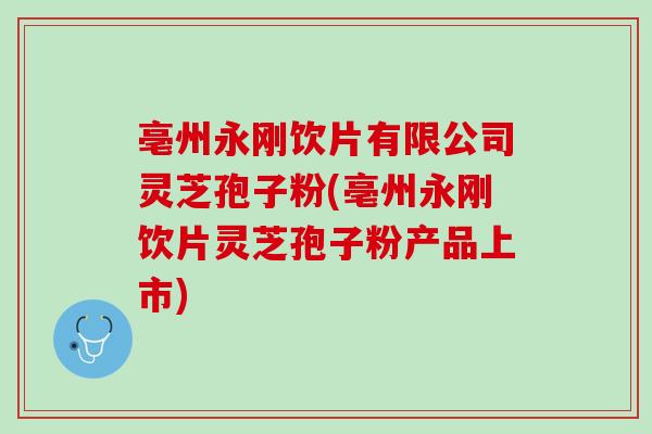 亳州永刚饮片有限公司灵芝孢子粉(亳州永刚饮片灵芝孢子粉产品上市)
