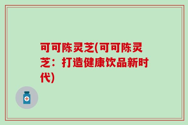 可可陈灵芝(可可陈灵芝：打造健康饮品新时代)