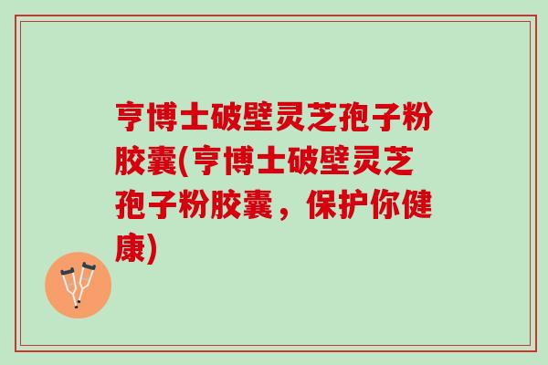 亨博士破壁灵芝孢子粉胶囊(亨博士破壁灵芝孢子粉胶囊，保护你健康)