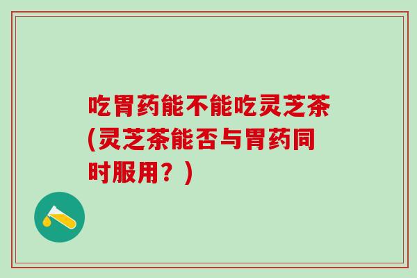 吃胃药能不能吃灵芝茶(灵芝茶能否与胃药同时服用？)