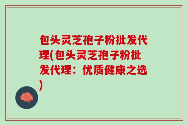 包头灵芝孢子粉批发代理(包头灵芝孢子粉批发代理：优质健康之选)