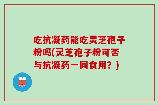 吃抗凝药能吃灵芝孢子粉吗(灵芝孢子粉可否与抗凝药一同食用？)
