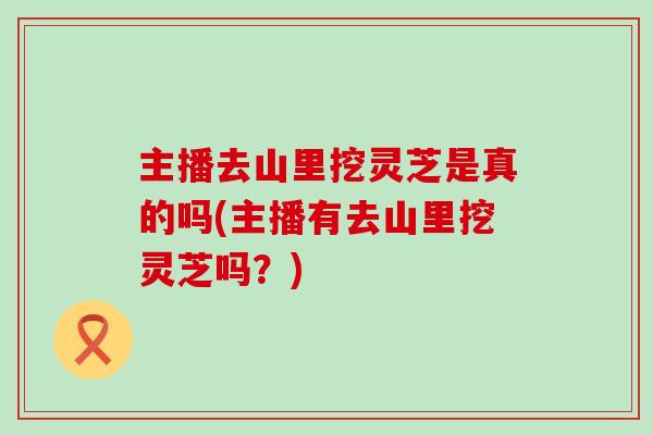 主播去山里挖灵芝是真的吗(主播有去山里挖灵芝吗？)