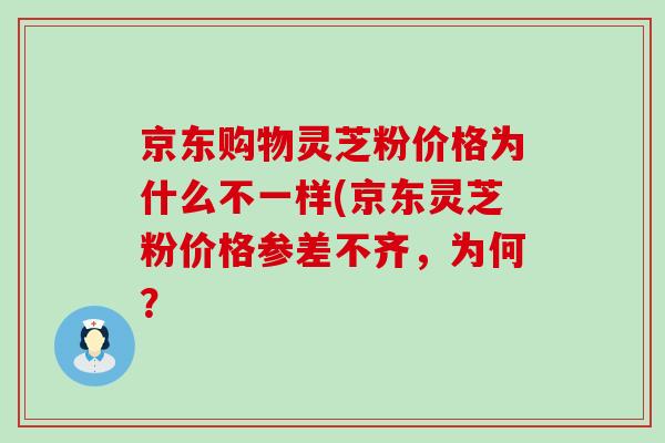 京东购物灵芝粉价格为什么不一样(京东灵芝粉价格参差不齐，为何？