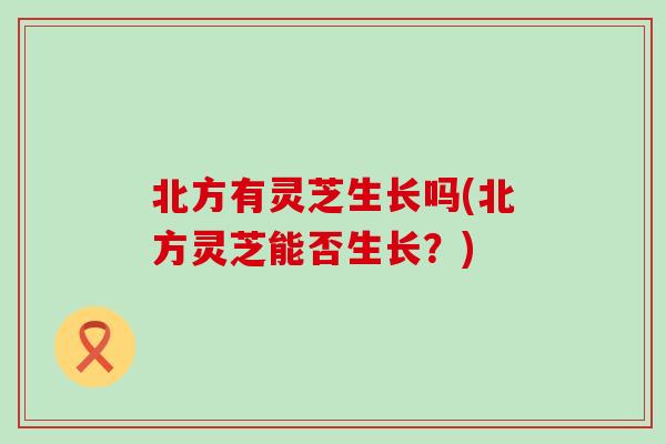 北方有灵芝生长吗(北方灵芝能否生长？)