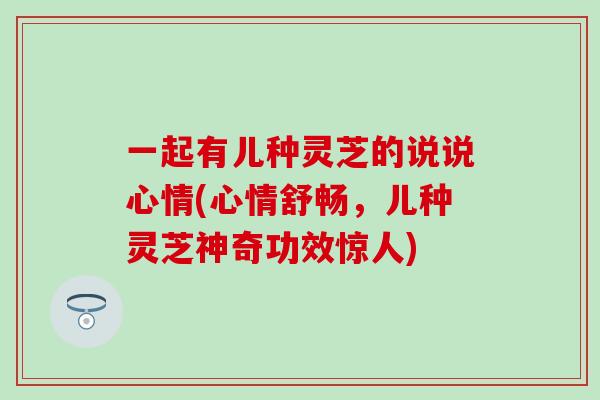 一起有儿种灵芝的说说心情(心情舒畅，儿种灵芝神奇功效惊人)