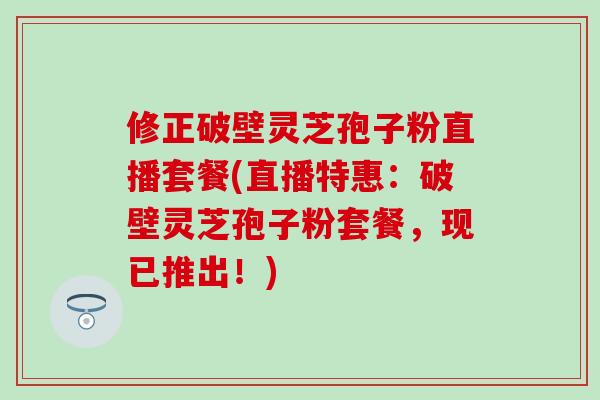 修正破壁灵芝孢子粉直播套餐(直播特惠：破壁灵芝孢子粉套餐，现已推出！)