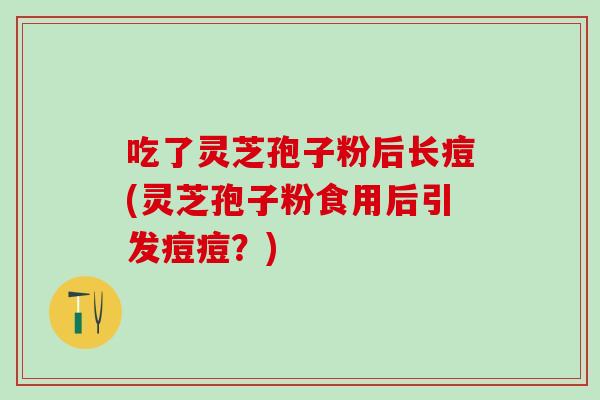 吃了灵芝孢子粉后长痘(灵芝孢子粉食用后引发痘痘？)