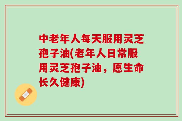 中老年人每天服用灵芝孢子油(老年人日常服用灵芝孢子油，愿生命长久健康)