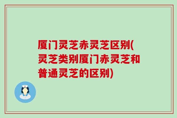 厦门灵芝赤灵芝区别(灵芝类别厦门赤灵芝和普通灵芝的区别)