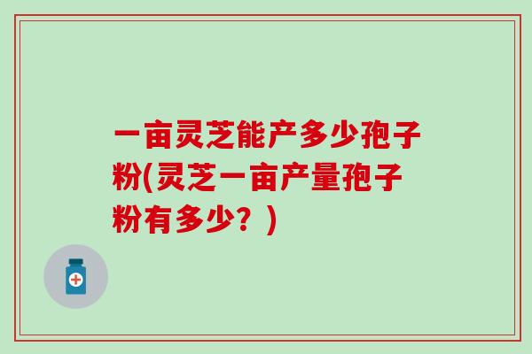 一亩灵芝能产多少孢子粉(灵芝一亩产量孢子粉有多少?) 一亩灵芝能产多少孢子粉(灵芝一亩产量孢子粉有多少?)