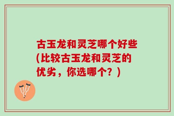 古玉龙和灵芝哪个好些(比较古玉龙和灵芝的优劣，你选哪个？)