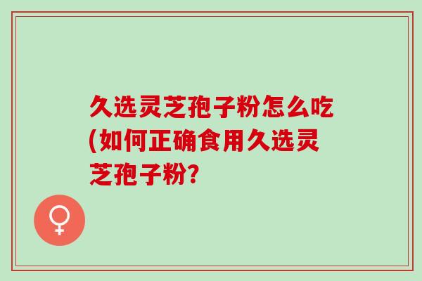 久选灵芝孢子粉怎么吃(如何正确食用久选灵芝孢子粉？