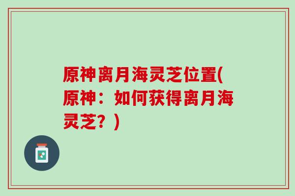 原神离月海灵芝位置(原神：如何获得离月海灵芝？)