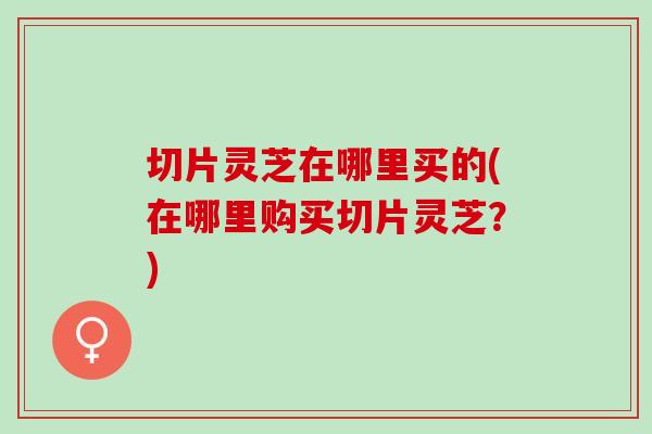 切片灵芝在哪里买的(在哪里购买切片灵芝？)
