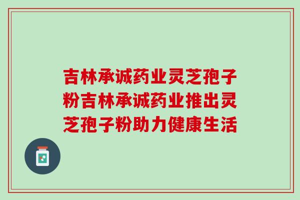 吉林承诚药业灵芝孢子粉吉林承诚药业推出灵芝孢子粉助力健康生活