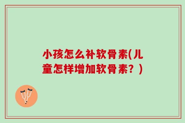 小孩怎么补软骨素(儿童怎样增加软骨素？)
