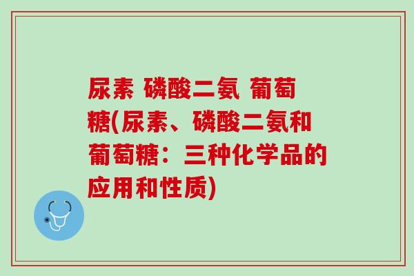 尿素 磷酸二氨 葡萄糖(尿素、磷酸二氨和葡萄糖：三种化学品的应用和性质)