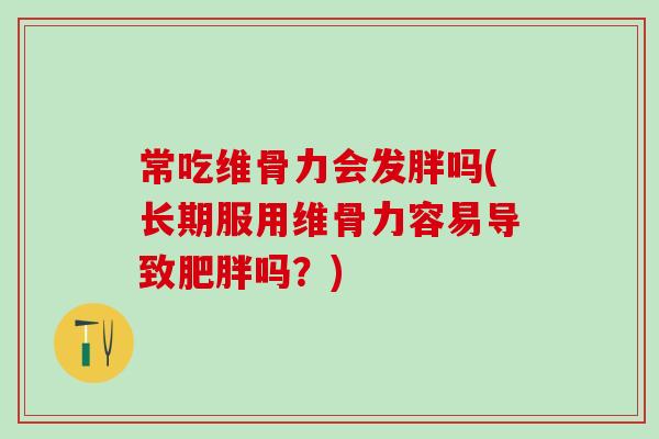 常吃维骨力会发胖吗(长期服用维骨力容易导致肥胖吗？)