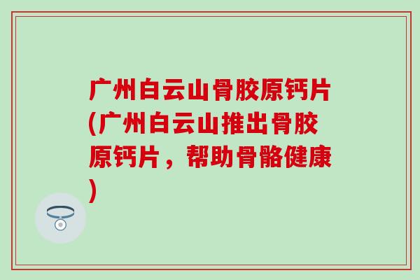 广州白云山骨胶原钙片(广州白云山推出骨胶原钙片，帮助骨骼健康)