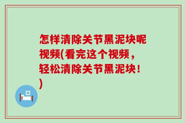 怎样清除关节黑泥块呢视频(看完这个视频，轻松清除关节黑泥块！)