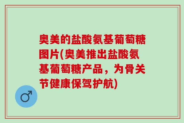 奥美的盐酸氨基葡萄糖图片(奥美推出盐酸氨基葡萄糖产品，为骨关节健康保驾护航)